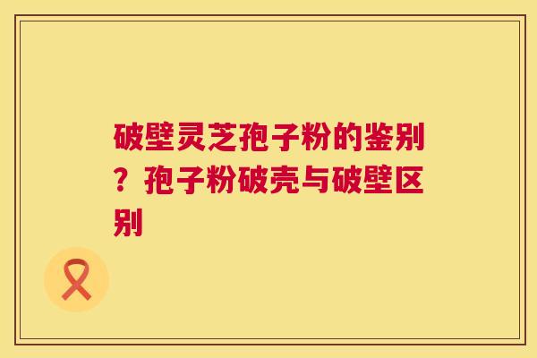 破壁灵芝孢子粉的鉴别？孢子粉破壳与破壁区别