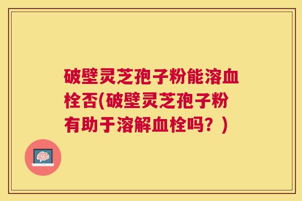 破壁灵芝孢子粉能溶否(破壁灵芝孢子粉有助于溶解吗?) 破壁灵芝孢子粉能溶否(破壁灵芝孢子粉有助于溶解吗?)