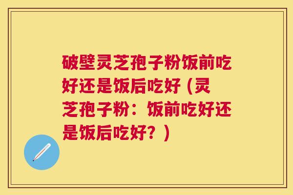 破壁灵芝孢子粉饭前吃好还是饭后吃好 (灵芝孢子粉:饭前吃好还是饭后吃好?) 破壁灵芝孢子粉饭前吃好还是饭后吃好 (灵芝孢子粉:饭前吃好还是饭后吃好?)