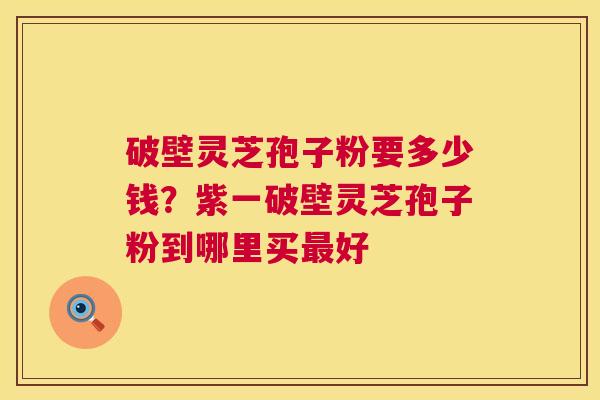 破壁灵芝孢子粉要多少钱？紫一破壁灵芝孢子粉到哪里买好