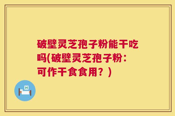 破壁灵芝孢子粉能干吃吗(破壁灵芝孢子粉:可作干食食用?) 破壁灵芝孢子粉能干吃吗(破壁灵芝孢子粉:可作干食食用?)