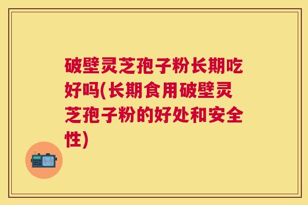 破壁灵芝孢子粉长期吃好吗(长期食用破壁灵芝孢子粉的好处和安全性)