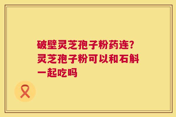 破壁灵芝孢子粉药连?灵芝孢子粉可以和石斛一起吃吗 破壁灵芝孢子粉药连?灵芝孢子粉可以和石斛一起吃吗