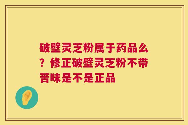 破壁灵芝粉属于药品么?修正破壁灵芝粉不带苦味是不是正品 破壁灵芝粉属于药品么?修正破壁灵芝粉不带苦味是不是正品