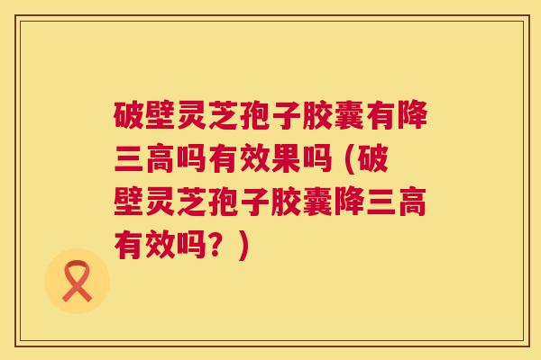 破壁灵芝孢子胶囊有降吗有效果吗 (破壁灵芝孢子胶囊降有效吗？)