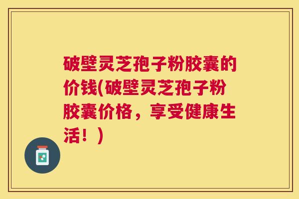 破壁灵芝孢子粉胶囊的价钱(破壁灵芝孢子粉胶囊价格,享受健康生活!) 破壁灵芝孢子粉胶囊的价钱(破壁灵芝孢子粉胶囊价格,享受健康生活!)
