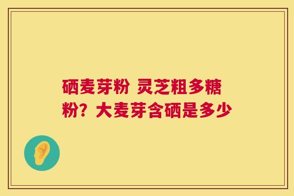 硒麦芽粉 灵芝粗多糖粉?大麦芽含硒是多少 硒麦芽粉 灵芝粗多糖粉?大麦芽含硒是多少