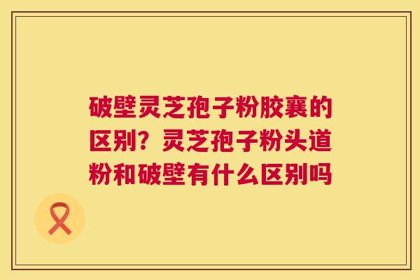 破壁灵芝孢子粉胶襄的区别?灵芝孢子粉头道粉和破壁有什么区别吗 破壁灵芝孢子粉胶襄的区别?灵芝孢子粉头道粉和破壁有什么区别吗