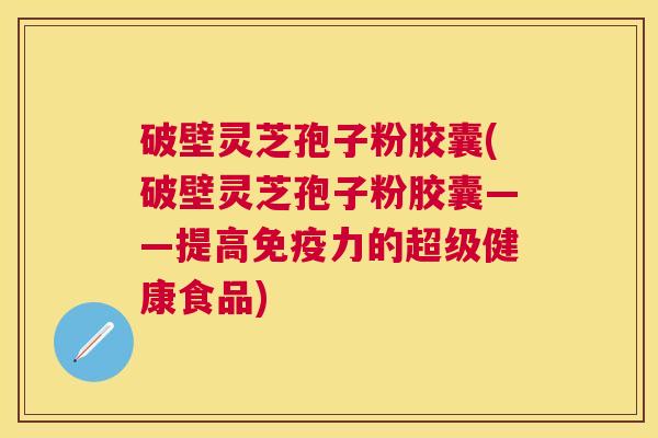 破壁灵芝孢子粉胶囊(破壁灵芝孢子粉胶囊——提高免疫力的超级健康食品)