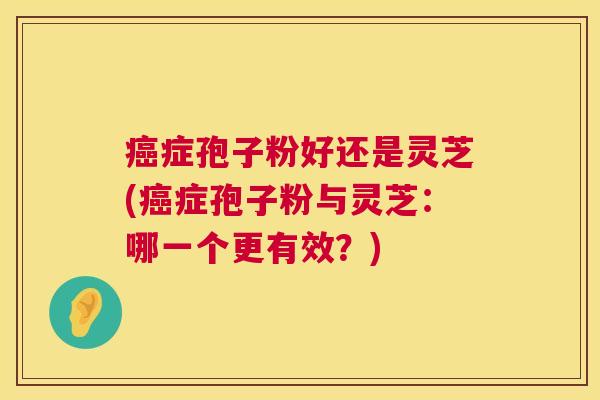 症孢子粉好还是灵芝(症孢子粉与灵芝:哪一个更有效?) 症孢子粉好还是灵芝(症孢子粉与灵芝:哪一个更有效?)