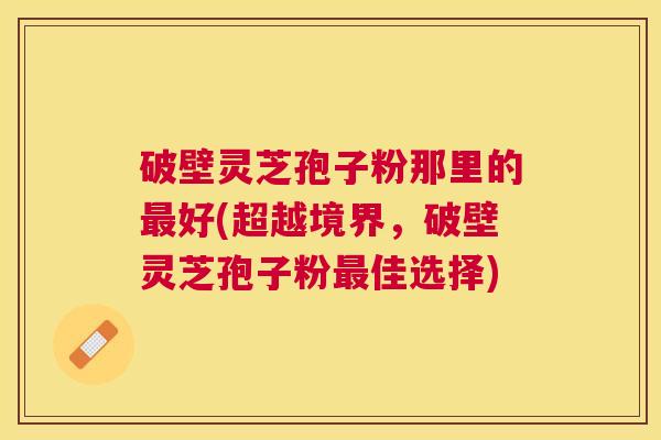 破壁灵芝孢子粉那里的好(超越境界，破壁灵芝孢子粉佳选择)