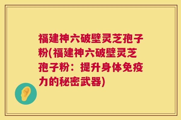 福建神六破壁灵芝孢子粉(福建神六破壁灵芝孢子粉:提升身体免疫力的秘密武器) 福建神六破壁灵芝孢子粉(福建神六破壁灵芝孢子粉:提升身体免疫力的秘密武器)