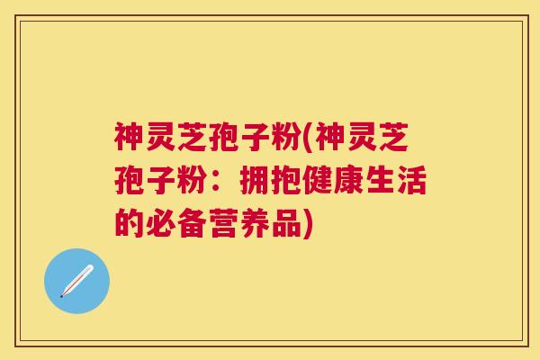 神灵芝孢子粉(神灵芝孢子粉:拥抱健康生活的必备营养品) 神灵芝孢子粉(神灵芝孢子粉:拥抱健康生活的必备营养品)