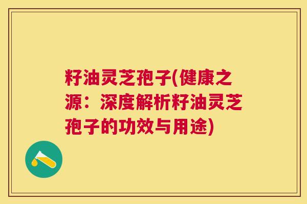 籽油灵芝孢子(健康之源：深度解析籽油灵芝孢子的功效与用途)
