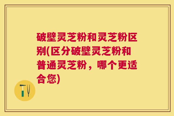 破壁灵芝粉和灵芝粉区别(区分破壁灵芝粉和普通灵芝粉，哪个更适合您)