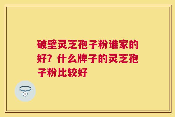 破壁灵芝孢子粉谁家的好?什么牌子的灵芝孢子粉比较好 破壁灵芝孢子粉谁家的好?什么牌子的灵芝孢子粉比较好