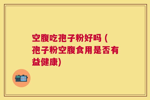 空腹吃孢子粉好吗 (孢子粉空腹食用是否有益健康) 空腹吃孢子粉好吗 (孢子粉空腹食用是否有益健康)