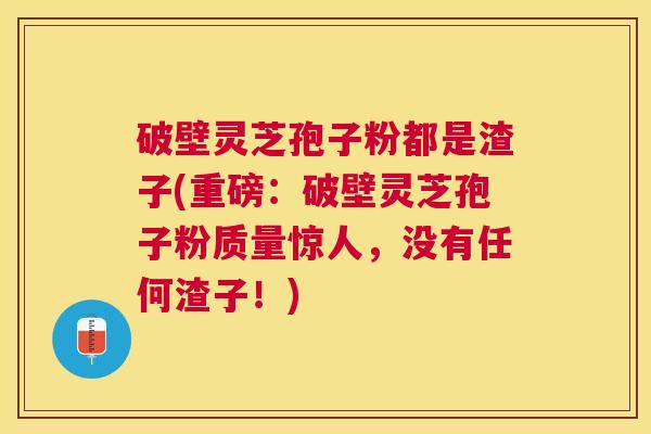 破壁灵芝孢子粉都是渣子(重磅:破壁灵芝孢子粉质量惊人,没有任何渣子!) 破壁灵芝孢子粉都是渣子(重磅:破壁灵芝孢子粉质量惊人,没有任何渣子!)