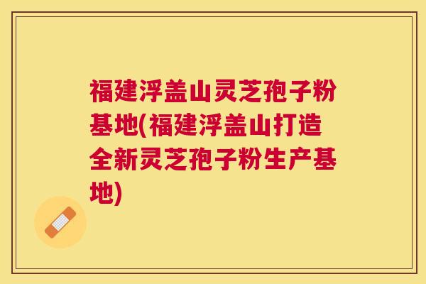 福建浮盖山灵芝孢子粉基地(福建浮盖山打造全新灵芝孢子粉生产基地) 福建浮盖山灵芝孢子粉基地(福建浮盖山打造全新灵芝孢子粉生产基地)