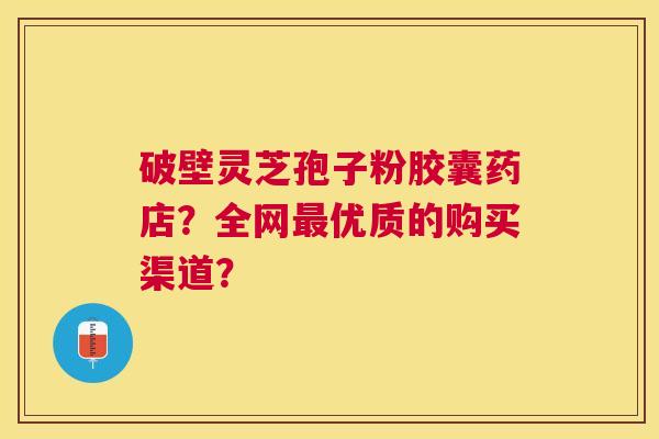 破壁灵芝孢子粉胶囊药店?全网优质的购买渠道? 破壁灵芝孢子粉胶囊药店?全网优质的购买渠道?