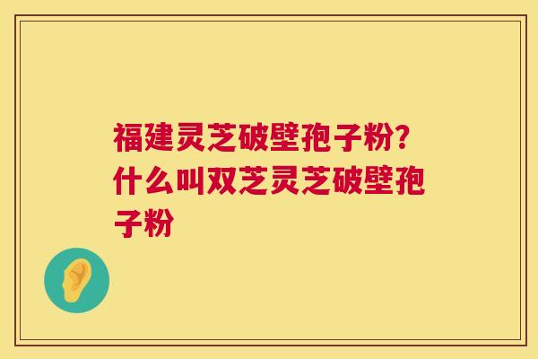 福建灵芝破壁孢子粉?什么叫双芝灵芝破壁孢子粉 福建灵芝破壁孢子粉?什么叫双芝灵芝破壁孢子粉