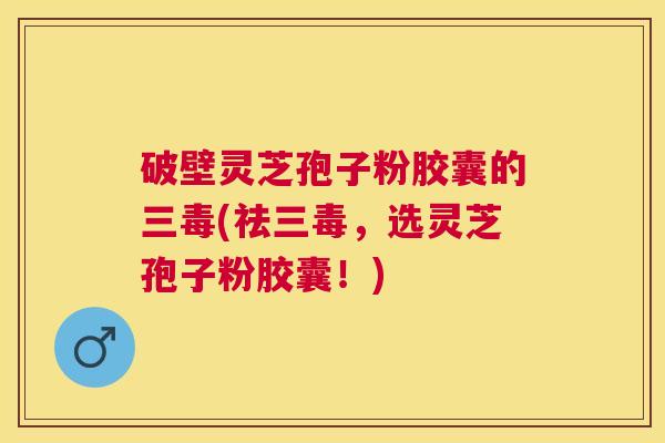 破壁灵芝孢子粉胶囊的三毒(祛三毒,选灵芝孢子粉胶囊!) 破壁灵芝孢子粉胶囊的三毒(祛三毒,选灵芝孢子粉胶囊!)