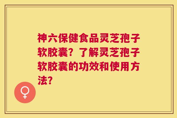 神六保健食品灵芝孢子软胶囊?了解灵芝孢子软胶囊的功效和使用方法? 神六保健食品灵芝孢子软胶囊?了解灵芝孢子软胶囊的功效和使用方法?
