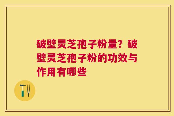 破壁灵芝孢子粉量？破壁灵芝孢子粉的功效与作用有哪些