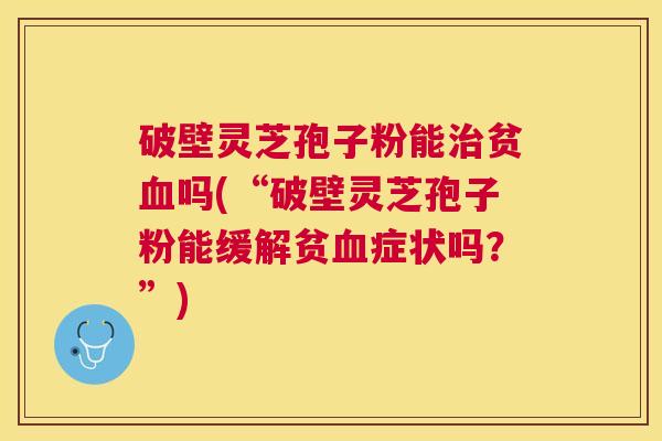 破壁灵芝孢子粉能贫吗(“破壁灵芝孢子粉能缓解贫症状吗？”)