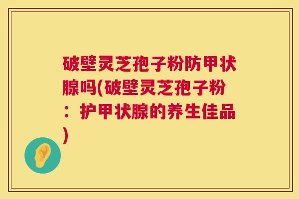 破壁灵芝孢子粉防吗(破壁灵芝孢子粉：护的养生佳品)
