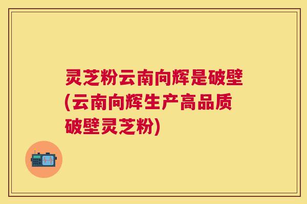 灵芝粉云南向辉是破壁(云南向辉生产高品质破壁灵芝粉) 灵芝粉云南向辉是破壁(云南向辉生产高品质破壁灵芝粉)
