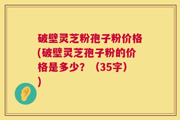 破壁灵芝粉孢子粉价格(破壁灵芝孢子粉的价格是多少？（35字）)