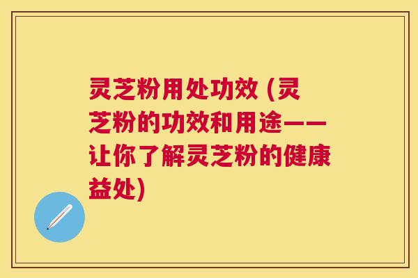 灵芝粉用处功效 (灵芝粉的功效和用途——让你了解灵芝粉的健康益处) 灵芝粉用处功效 (灵芝粉的功效和用途——让你了解灵芝粉的健康益处)
