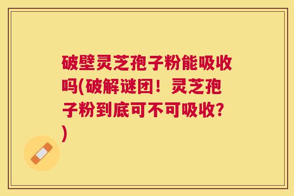 破壁灵芝孢子粉能吸收吗(破解谜团!灵芝孢子粉到底可不可吸收?) 破壁灵芝孢子粉能吸收吗(破解谜团!灵芝孢子粉到底可不可吸收?)