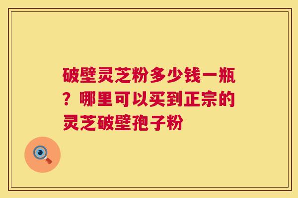 破壁灵芝粉多少钱一瓶？哪里可以买到正宗的灵芝破壁孢子粉