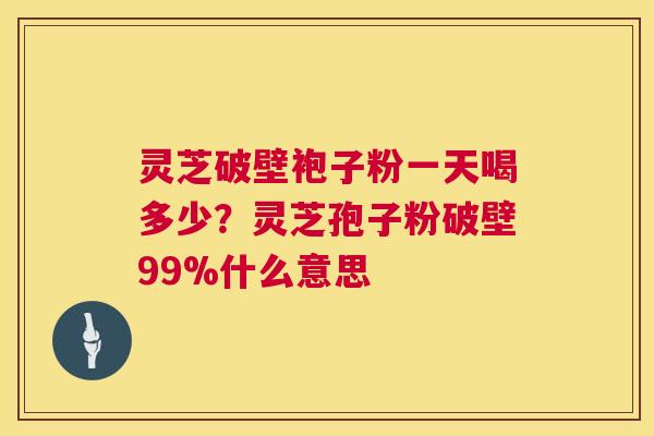 灵芝破壁袍子粉一天喝多少？灵芝孢子粉破壁99%什么意思