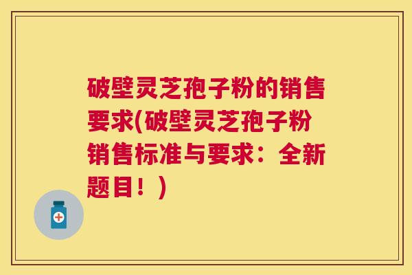 破壁灵芝孢子粉的销售要求(破壁灵芝孢子粉销售标准与要求：全新题目！)