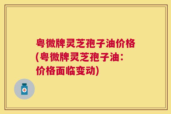 粤微牌灵芝孢子油价格(粤微牌灵芝孢子油:价格面临变动) 粤微牌灵芝孢子油价格(粤微牌灵芝孢子油:价格面临变动)