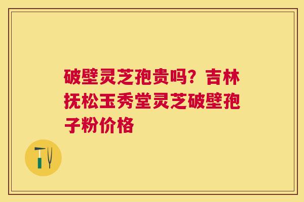 破壁灵芝孢贵吗?吉林抚松玉秀堂灵芝破壁孢子粉价格 破壁灵芝孢贵吗?吉林抚松玉秀堂灵芝破壁孢子粉价格