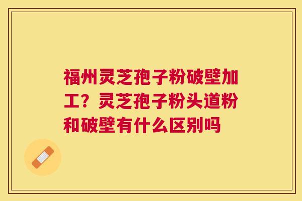 福州灵芝孢子粉破壁加工？灵芝孢子粉头道粉和破壁有什么区别吗