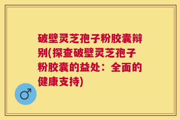 破壁灵芝孢子粉胶囊辩别(探查破壁灵芝孢子粉胶囊的益处：全面的健康支持)