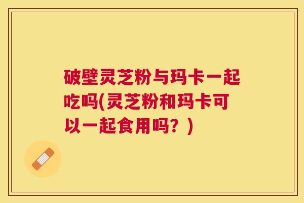 破壁灵芝粉与玛卡一起吃吗(灵芝粉和玛卡可以一起食用吗？)