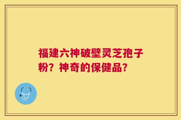 福建六神破壁灵芝孢子粉？神奇的保健品？