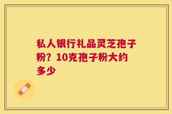 私人银行礼品灵芝孢子粉?10克孢子粉大约多少 私人银行礼品灵芝孢子粉?10克孢子粉大约多少