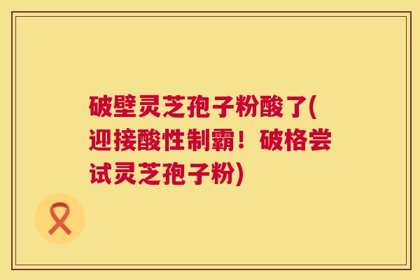 破壁灵芝孢子粉酸了(迎接酸性制霸!破格尝试灵芝孢子粉) 破壁灵芝孢子粉酸了(迎接酸性制霸!破格尝试灵芝孢子粉)