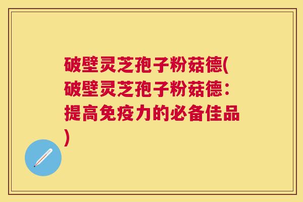 破壁灵芝孢子粉菇德(破壁灵芝孢子粉菇德：提高免疫力的必备佳品)