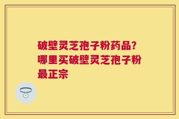 破壁灵芝孢子粉药品?哪里买破壁灵芝孢子粉正宗 破壁灵芝孢子粉药品?哪里买破壁灵芝孢子粉正宗