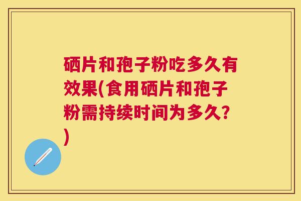硒片和孢子粉吃多久有效果(食用硒片和孢子粉需持续时间为多久?) 硒片和孢子粉吃多久有效果(食用硒片和孢子粉需持续时间为多久?)