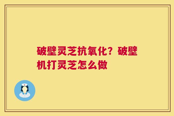 破壁灵芝?破壁机打灵芝怎么做 破壁灵芝?破壁机打灵芝怎么做