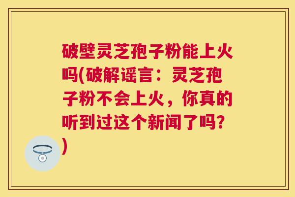 破壁灵芝孢子粉能上火吗(破解谣言：灵芝孢子粉不会上火，你真的听到过这个新闻了吗？)